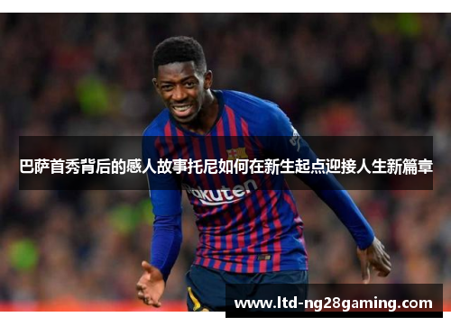 巴萨首秀背后的感人故事托尼如何在新生起点迎接人生新篇章