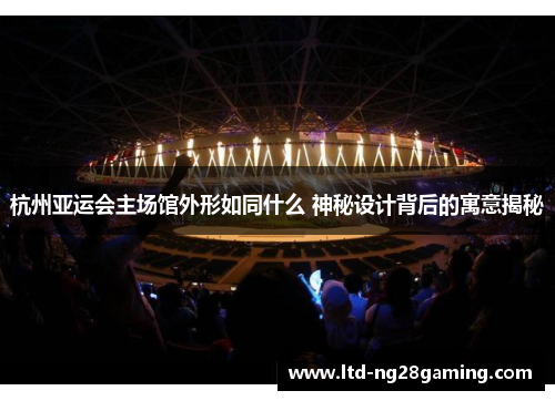 杭州亚运会主场馆外形如同什么 神秘设计背后的寓意揭秘