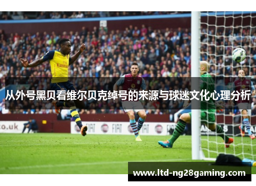 从外号黑贝看维尔贝克绰号的来源与球迷文化心理分析 从外号黑贝看维尔贝克绰号的来源与球迷文化心理分析