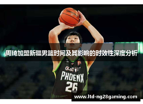 周琦加盟新疆男篮时间及其影响的时效性深度分析