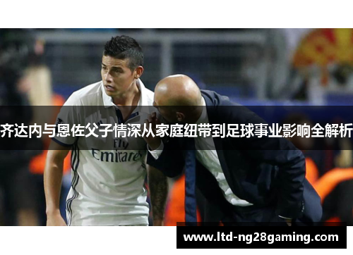 齐达内与恩佐父子情深从家庭纽带到足球事业影响全解析 齐达内与恩佐父子情深从家庭纽带到足球事业影响全解析