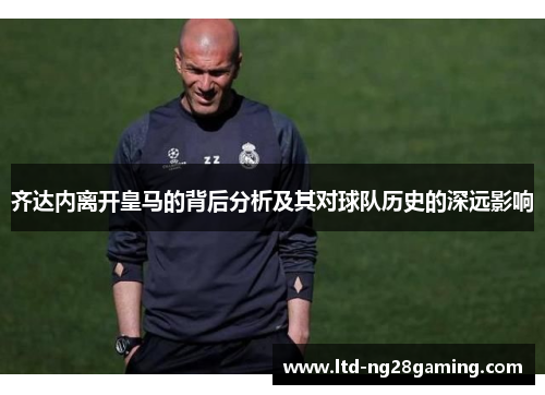 齐达内离开皇马的背后分析及其对球队历史的深远影响 齐达内离开皇马的背后分析及其对球队历史的深远影响