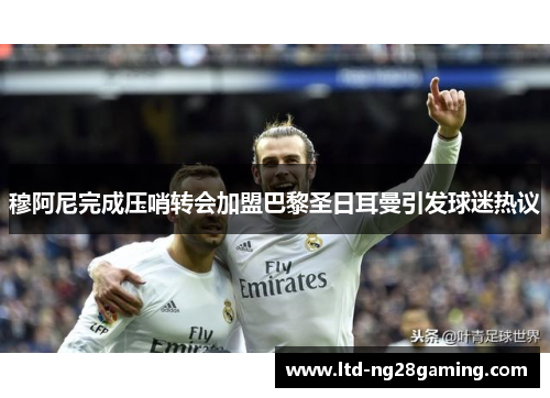 穆阿尼完成压哨转会加盟巴黎圣日耳曼引发球迷热议 穆阿尼完成压哨转会加盟巴黎圣日耳曼引发球迷热议