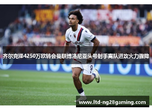 齐尔克泽4250万欧转会曼联博洛尼亚头号射手离队进攻火力骤降
