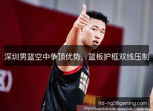 深圳男篮空中争顶优势，篮板护框双线压制