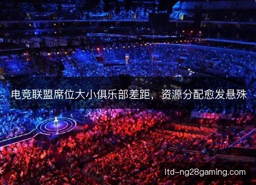 电竞联盟席位大小俱乐部差距，资源分配愈发悬殊