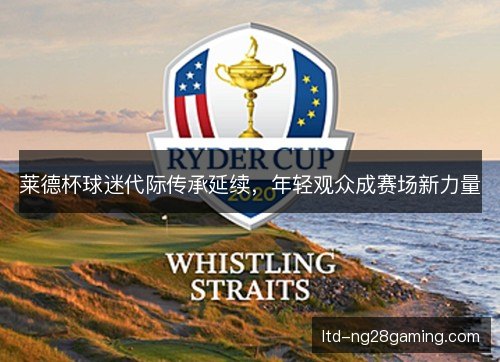 莱德杯球迷代际传承延续,年轻观众成赛场新力量 莱德杯球迷代际传承延续,年轻观众成赛场新力量
